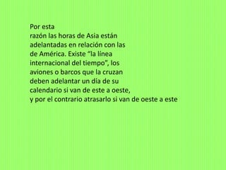 Por esta
razón las horas de Asia están
adelantadas en relación con las
de América. Existe “la línea
internacional del tiempo”, los
aviones o barcos que la cruzan
deben adelantar un día de su
calendario si van de este a oeste,
y por el contrario atrasarlo si van de oeste a este
 