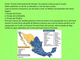 Existe “la línea internacional del tiempo”, los aviones o barcos que la cruzan
deben adelantar un día de su calendario si van de este a oeste,
y por el contrario atrasarlo si van de oeste a este. En México corresponden tres horas
legales:
o Tiempo del Centro.
o Tiempo de la Montaña.
o Tiempo del Pacífico.
Pero por razones de utilidad práctica la hora de centro se ha equiparado con la del huso
horario VI oeste (hora del golfo de México) mientras que la de la océano pacífico se ha
equiparado con la del uso horario VII oeste (hora del centro), sólo el estado de Baja
California sigue rigiéndose por la hora del huso horario VIII oeste.
 