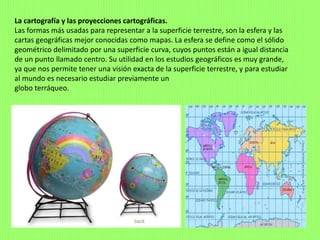 La cartografía y las proyecciones cartográficas.
Las formas más usadas para representar a la superficie terrestre, son la esfera y las
cartas geográficas mejor conocidas como mapas. La esfera se define como el sólido
geométrico delimitado por una superficie curva, cuyos puntos están a igual distancia
de un punto llamado centro. Su utilidad en los estudios geográficos es muy grande,
ya que nos permite tener una visión exacta de la superficie terrestre, y para estudiar
al mundo es necesario estudiar previamente un
globo terráqueo.
 