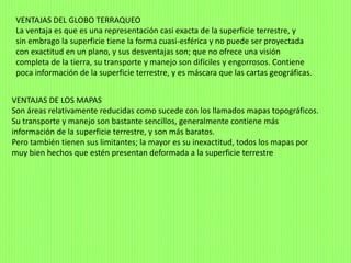 VENTAJAS DEL GLOBO TERRAQUEO
La ventaja es que es una representación casi exacta de la superficie terrestre, y
sin embrago la superficie tiene la forma cuasi-esférica y no puede ser proyectada
con exactitud en un plano, y sus desventajas son; que no ofrece una visión
completa de la tierra, su transporte y manejo son difíciles y engorrosos. Contiene
poca información de la superficie terrestre, y es máscara que las cartas geográficas.
VENTAJAS DE LOS MAPAS
Son áreas relativamente reducidas como sucede con los llamados mapas topográficos.
Su transporte y manejo son bastante sencillos, generalmente contiene más
información de la superficie terrestre, y son más baratos.
Pero también tienen sus limitantes; la mayor es su inexactitud, todos los mapas por
muy bien hechos que estén presentan deformada a la superficie terrestre
 
