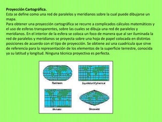 Proyección Cartográfica.
Esta se define como una red de paralelos y meridianos sobre la cual puede dibujarse un
mapa.
Para obtener una proyección cartográfica se recurre a complicados cálculos matemáticos y
el uso de esferas transparentes, sobre las cuales se dibuja una red de paralelos y
meridianos. En el interior de la esfera se coloca un foco de manera que al ser iluminada la
red de paralelos y meridianos se proyecta sobre una hoja de papel colocada en distintas
posiciones de acuerdo con el tipo de proyección. Se obtiene así una cuadrícula que sirve
de referencia para la representación de los elementos de la superficie terrestre, conocida
ya su latitud y longitud. Ninguna técnica proyectiva es perfecta.
 