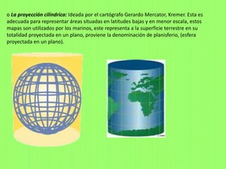 o La proyección cilíndrica: Ideada por el cartógrafo Gerardo Mercator, Kremer. Esta es
adecuada para representar áreas situadas en latitudes bajas y en menor escala, estos
mapas son utilizados por los marinos, este representa a la superficie terrestre en su
totalidad proyectada en un plano, proviene la denominación de planisferio, (esfera
proyectada en un plano).
 