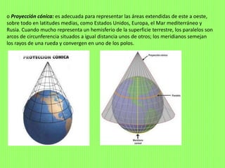 o Proyección cónica: es adecuada para representar las áreas extendidas de este a oeste,
sobre todo en latitudes medias, como Estados Unidos, Europa, el Mar mediterráneo y
Rusia. Cuando mucho representa un hemisferio de la superficie terrestre, los paralelos son
arcos de circunferencia situados a igual distancia unos de otros; los meridianos semejan
los rayos de una rueda y convergen en uno de los polos.
 
