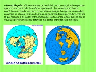 o Proyección polar: sólo representan un hemisferio; norte o sur, el polo respectivo
aparece como centro del hemisferio representado, los paralelos son círculos
concéntricos alrededor del polo; los meridianos semejan los rayos de una rueda y
convergen en el polo. Está ha adquirido una gran importancia, particularmente por
lo que respecta a los vuelos entre América del Norte, Europa y Asia, pues en ella se
visualizan perfectamente las distancias más cortas entre dichos continentes.
 