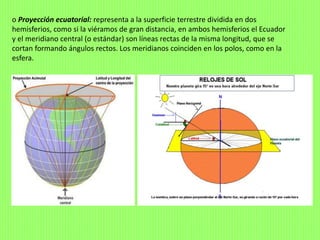 o Proyección ecuatorial: representa a la superficie terrestre dividida en dos
hemisferios, como si la viéramos de gran distancia, en ambos hemisferios el Ecuador
y el meridiano central (o estándar) son líneas rectas de la misma longitud, que se
cortan formando ángulos rectos. Los meridianos coinciden en los polos, como en la
esfera.
 