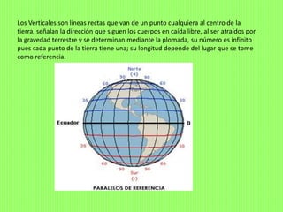 Los Verticales son líneas rectas que van de un punto cualquiera al centro de la
tierra, señalan la dirección que siguen los cuerpos en caída libre, al ser atraídos por
la gravedad terrestre y se determinan mediante la plomada, su número es infinito
pues cada punto de la tierra tiene una; su longitud depende del lugar que se tome
como referencia.
 