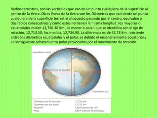 Radios terrestres, son las verticales que van de un punto cualquiera de la superficie al
centro de la tierra. Otras líneas de la tierra son los Diámetros que van desde un punto
cualquiera de la superficie terrestre al opuesto pasando por el centro, equivalen a
dos radios consecutivos y como estos no tienen la misma longitud: los mayores o
ecuatoriales miden 12,756.28 Km., el menor o polar, que se identifica con el eje de
rotación, 12,713.50; los medios, 12,734.90. La diferencia es de 42.78 Km., existente
entre los diámetros ecuatoriales y el polar, es debido el ensanchamiento ecuatorial y
el consiguiente achatamiento polar provocados por el movimiento de rotación.
 
