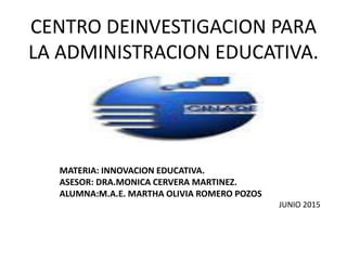 CENTRO DEINVESTIGACION PARA
LA ADMINISTRACION EDUCATIVA.
MATERIA: INNOVACION EDUCATIVA.
ASESOR: DRA.MONICA CERVERA MARTINEZ.
ALUMNA:M.A.E. MARTHA OLIVIA ROMERO POZOS
JUNIO 2015
 