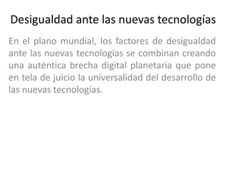 Desigualdad ante las nuevas tecnologías
En el plano mundial, los factores de desigualdad
ante las nuevas tecnologías se combinan creando
una auténtica brecha digital planetaria que pone
en tela de juicio la universalidad del desarrollo de
las nuevas tecnologías.
 