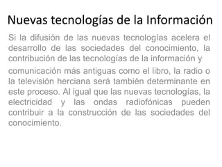 Nuevas tecnologías de la Información
Si la difusión de las nuevas tecnologías acelera el
desarrollo de las sociedades del conocimiento, la
contribución de las tecnologías de la información y
comunicación más antiguas como el libro, la radio o
la televisión herciana será también determinante en
este proceso. Al igual que las nuevas tecnologías, la
electricidad y las ondas radiofónicas pueden
contribuir a la construcción de las sociedades del
conocimiento.
 