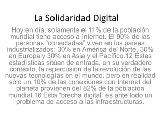 La Solidaridad Digital
Hoy en día, solamente el 11% de la población
mundial tiene acceso a Internet. El 90% de las
personas “conectadas” viven en los países
industrializados: 30% en América del Norte, 30%
en Europa y 30% en Asia y el Pacífico.12 Estas
estadísticas sitúan de entrada, en su verdadero
contexto, la repercusión de la revolución de las
nuevas tecnologías en el mundo. pero en realidad
sólo un 10% de las conexiones con Internet del
planeta provienen del 82% de la población
mundial.16 Esta “brecha digital” es ante todo un
problema de acceso a las infraestructuras.
 