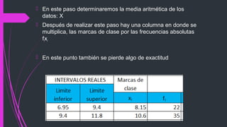  En este paso determinaremos la media aritmética de los
datos: X
 Después de realizar este paso hay una columna en donde se
multiplica, las marcas de clase por las frecuencias absolutas
fixi
 En este punto también se pierde algo de exactitud
 