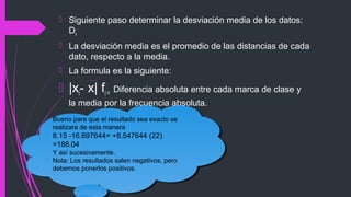  Siguiente paso determinar la desviación media de los datos:
Dx
 La desviación media es el promedio de las distancias de cada
dato, respecto a la media.
 La formula es la siguiente:
 |xi- x| fi = Diferencia absoluta entre cada marca de clase y
la media por la frecuencia absoluta.
Bueno para que el resultado sea exacto se
realizara de esta manera
8.15 -16.697644= +8.547644 (22)
=188.04
Y así sucesivamente.
Nota: Los resultados salen negativos, pero
debemos ponerlos positivos.
Bueno para que el resultado sea exacto se
realizara de esta manera
8.15 -16.697644= +8.547644 (22)
=188.04
Y así sucesivamente.
Nota: Los resultados salen negativos, pero
debemos ponerlos positivos.
 
