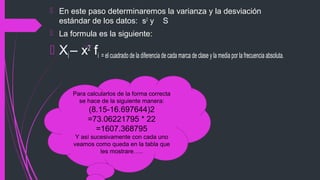  En este paso determinaremos la varianza y la desviación
estándar de los datos: s2
y S
 La formula es la siguiente:
 Xi – x2
fi = el cuadrado de la diferencia de cada marca de clase y la media por la frecuencia absoluta.
Para calcularlos de la forma correcta
se hace de la siguiente manera:
(8.15-16.697644)2
=73.06221795 * 22
=1607.368795
Y así sucesivamente con cada uno
veamos como queda en la tabla que
les mostrare…..
 