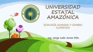 UNIVERSIDAD
ESTATAL
AMAZÓNICA
ECOLOGÍA HUMANA Y CAMBIO
CLIMÁTICO
Ing. Jorge León Arcos MSc.
 