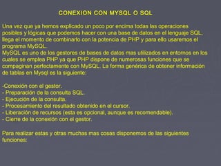 CONEXION CON MYSQL O SQL
Una vez que ya hemos explicado un poco por encima todas las operaciones
posibles y lógicas que podemos hacer con una base de datos en el lenguaje SQL,
llega el momento de combinarlo con la potencia de PHP y para ello usaremos el
programa MySQL.
MySQL es uno de los gestores de bases de datos mas utilizados en entornos en los
cuales se emplea PHP ya que PHP dispone de numerosas funciones que se
compaginan perfectamente con MySQL. La forma genérica de obtener información
de tablas en Mysql es la siguiente:
-Conexión con el gestor.
- Preparación de la consulta SQL.
- Ejecución de la consulta.
- Procesamiento del resultado obtenido en el cursor.
- Liberación de recursos (esta es opcional, aunque es recomendable).
- Cierre de la conexión con el gestor.
Para realizar estas y otras muchas mas cosas disponemos de las siguientes
funciones:
 