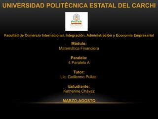 UNIVERSIDAD POLITÉCNICA ESTATAL DEL CARCHI



Facultad de Comercio Internacional, Integración, Administración y Economía Empresarial

                                    Módulo:
                               Matemática Financiera

                                     Paralelo:
                                    4 Paralelo A

                                        Tutor:
                                Lic. Guillermo Pullas

                                    Estudiante:
                                  Katherine Chávez

                                 MARZO-AGOSTO
 