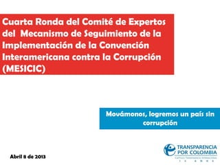 Cuarta Ronda del Comité de Expertos
del Mecanismo de Seguimiento de la
Implementación de la Convención
Interamericana contra la Corrupción
(MESICIC)



                      Movámonos, logremos un país sin
                              corrupción



 Abril 8 de 2013
 