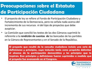 Preocupaciones sobre el Estatuto
de Participación Ciudadana
• El proyecto de ley se refiere al Fondo de Participación Ciudadana y
  Fortalecimiento de la Democracia, pero no señala nada acerca del
  incremento de sus recursos ni del tipo de proyectos que debe
  auspiciar.
• La Comisión que concilió los textos de las dos Cámaras suprimió lo
  referente a la rendición de cuentas de las bancadas de los partidos
  en la Cámara de Representantes y en el Senado de la República.

      El proyecto que resultó de la consulta ciudadana incluía una serie de
      definiciones y principios, cuya inclusión tenía como propósito delimitar
      el alcance de la participación democrática y los principios que la
      inspiran. Esos principios y definiciones fueron suprimidos a medida que
      el proyecto fue avanzando en el Congreso.
 