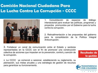 Comisión Nacional Ciudadana Para
La Lucha Contra La Corrupción - CCCC
                                          1. Consolidación de espacios de diálogo
                                          intersectorial para evaluar las políticas, programas y
                                          proyectos promovidos por el Gobierno para la lucha
                                          contra la corrupción.


                                          2. Retroalimentación a las propuestas del gobierno
                                          para la consolidación de la Política Integral
                                          Anticorrupción.


 3. Fortalecer un canal de comunicación entre el Estado y sectores
 representados en la CCCC con el fin de promover una construcción
 colectiva de acciones que impacten en la prevención, control y sanción de     Resultados de
 la corrupción.                                                                    la gestión
 4. La CCCC     ya comenzó a sesionar, estableciendo su reglamento, su
 planeación, sus metas anuales y una estrategia de gestión de recursos
 para garantizar su funcionamiento.
 