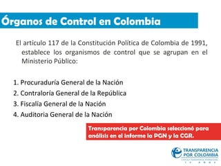 Órganos de Control en Colombia
  El artículo 117 de la Constitución Política de Colombia de 1991,
    establece los organismos de control que se agrupan en el
    Ministerio Público:

  1. Procuraduría General de la Nación
  2. Contraloría General de la República
  3. Fiscalía General de la Nación
  4. Auditoria General de la Nación
                           Transparencia por Colombia seleccionó para
                           análisis en el informe la PGN y la CGR.
 