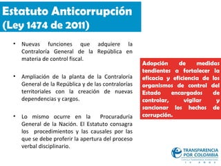 Estatuto Anticorrupción
(Ley 1474 de 2011)
  •   Nuevas funciones que adquiere la
      Contraloría General de la República en
      materia de control fiscal.
                                                      Adopción     de     medidas
                                                      tendientes a fortalecer la
  •   Ampliación de la planta de la Contraloría       eficacia y eficiencia de los
      General de la República y de las contralorías   organismos de control del
      territoriales con la creación de nuevas         Estado     encargados    de
      dependencias y cargos.                          controlar,     vigilar     y
                                                      sancionar los hechos de
  •   Lo mismo ocurre en la          Procuraduría     corrupción.
      General de la Nación. El Estatuto consagra
      los procedimientos y las causales por las
      que se debe proferir la apertura del proceso
      verbal disciplinario.
 