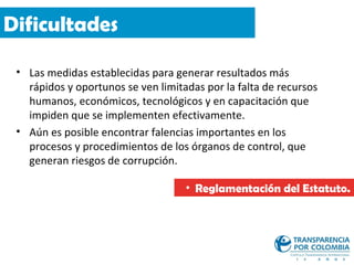 Dificultades

 • Las medidas establecidas para generar resultados más
   rápidos y oportunos se ven limitadas por la falta de recursos
   humanos, económicos, tecnológicos y en capacitación que
   impiden que se implementen efectivamente.
 • Aún es posible encontrar falencias importantes en los
   procesos y procedimientos de los órganos de control, que
   generan riesgos de corrupción.

                                    • Reglamentación del Estatuto.
 