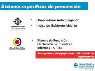 Acciones especificas de prevención

            •    Observatorio Anticorrupción.
            •    Índice de Gobierno Abierto


             •   Sistema de Rendición
                 Electrónica de Cuentas e
                 Informes – SIRECI.
                 Divulgación y pedagogía sobre cada una de las
                                                 herramientas
 