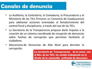 Canales de denuncia
 • La Auditoría, la Contraloría, la Contaduría, la Procuraduría y el
   Ministerio de las TICs firmaron un Convenio de Coadyuvancia
   para adelantar acciones orientadas al fortalecimiento del
   control fiscal y disciplinario, a través del uso de las TICs.
 • La Secretaría de la Transparencia propuso darle impulso a la
   creación de un sistema coordinado de recepción de denuncias
   sobre hechos de corrupción que permitan facilitarle al
   ciudadano.
 • Mecanismo de Denuncias de Alto Nivel para derrotar la
   corrupción.
                         La Secretaría de Transparencia, de la mano con
                         el Min. de las TICS, ha venido trabajando en el
                         diseño de la ventanilla unificada de denuncias.
 