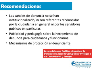 Recomendaciones
 • Los canales de denuncia no se han
   institucionalizado, ni son referentes reconocidos
   por la ciudadanía en general ni por los servidores
   públicos en particular.
 • Publicidad y pedagogía sobre la herramienta de
   denuncia para ciudadanos y funcionarios.
 • Mecanismos de protección al denunciante.

                           Ley modelo para facilitar e incentivar la
                           Denuncia de Actos de Corrupción y Proteger a
                           sus Denunciantes y Testigos
 