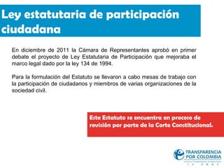 Ley estatutaria de participación
ciudadana
 En diciembre de 2011 la Cámara de Representantes aprobó en primer
 debate el proyecto de Ley Estatutaria de Participación que mejoraba el
 marco legal dado por la ley 134 de 1994.

 Para la formulación del Estatuto se llevaron a cabo mesas de trabajo con
 la participación de ciudadanos y miembros de varias organizaciones de la
 sociedad civil.



                               Este Estatuto se encuentra en proceso de
                               revisión por parte de la Corte Constitucional.
 
