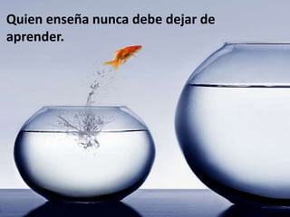 Quien enseña nunca debe dejar de
aprender.
 