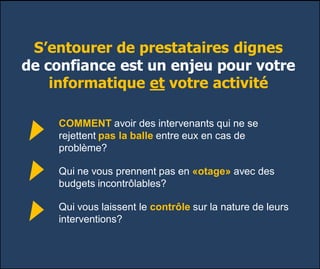 S’entourer de prestataires dignes
de confiance est un enjeu pour votre
informatique et votre activité
COMMENT avoir des intervenants qui ne se
rejettent pas la balle entre eux en cas de
problème?
Qui ne vous prennent pas en «otage» avec des
budgets incontrôlables?
Qui vous laissent le contrôle sur la nature de leurs
interventions?
