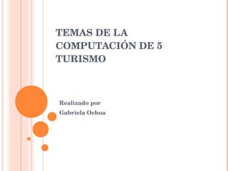 TEMAS DE LA COMPUTACIÓN DE 5 TURISMO Realizado por Gabriela Ochoa  