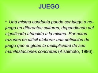JUEGO Una misma conducta puede ser juego o no- juego en diferentes culturas, dependiendo del significado atribuido a la misma. Por estas razones es difícil elaborar una definición de juego que englobe la multiplicidad de sus manifestaciones concretas (Kishimoto, 1996).