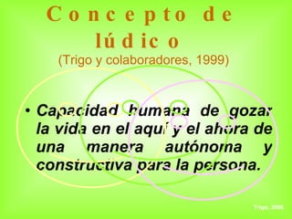 Concepto de lúdico (Trigo y colaboradores, 1999) Capacidad humana de gozar la vida en el aquí y el ahora de una manera autónoma y constructiva para la persona. Trigo, 2000