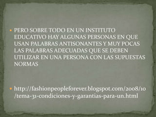 PERO SOBRE TODO EN UN INSTITUTO EDUCATIVO HAY ALGUNAS PERSONAS EN QUE USAN PALABRAS ANTISONANTES Y MUY POCAS LAS PALABRAS ADECUADAS QUE SE DEBEN UTILIZAR EN UNA PERSONA CON LAS SUPUESTAS NORMAShttp://fashionpeopleforever.blogspot.com/2008/10/tema-31-condiciones-y-garantias-para-un.html