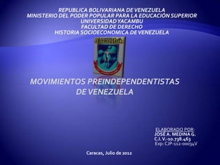REPUBLICA BOLIVARIANA DE VENEZUELA
MINISTERIO DEL PODER POPULAR PARA LA EDUCACIÓN SUPERIOR
                  UNIVERSIDAD YACAMBU
                  FACULTAD DE DERECHO
         HISTORIA SOCIOECONOMICA DE VENEZUELA




 MOVIMIENTOS PREINDEPENDENTISTAS
          DE VENEZUELA



                                             ELABORADO POR:
                                            JOSÉ A. MEDINA G.
                                            C.I. V.-10.738.463
                                            Exp: CJP-112-00034V
                   Caracas, Julio de 2012
 