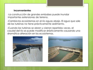 Inconvenientes
-La construcción de grandes embalses puede inundar
importantes extensiones de terreno.
-Cambia los ecosistemas en el río aguas abajo. El agua que sale
de las turbinas no tiene prácticamente sedimento.
-Cuando las turbinas se abren y cierran repetidas veces, el
caudal del río se puede modificar drásticamente causando una
dramática alteración en los ecosistemas.
 