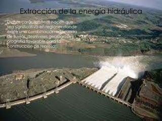 Extracción de la energía hidráulica
Dichas características hacen que
sea significativa en regiones donde
existe una combinación adecuada
de lluvias, desniveles geológicos y
orografía favorable para la
construcción de represas.
 