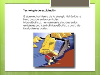 Tecnología de explotación

El aprovechamiento de la energía hidráulica se
lleva a cabo en las centrales
hidroeléctricas, normalmente situadas en los
embalses.Una central hidroeléctrica consta de
las siguientes partes:
 