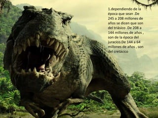 1.dependiendo de la
época que sean .De
245 a 208 millones de
años se dicen que son
del triásico .De 208 a
144 millones de años ,
son de la época del
juracico.De 144 a 64
millones de años , son
del cretácico
 