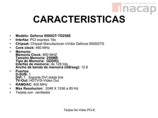 CARACTERISTICAS Modelo: Geforce 8500GT-TD256E   Interfaz:  PCI express 16x  Chipset:  Chipset Manufacturer nVidia Geforce 8500GTS  Core clock:  460 MHz  Memoria:  Memoria Clock:  800 MHZ  Tamaño Memoria: 256MB   Tipo de Memoria:  GDDR2   Interfaz de memoria:  de 128 bits  Ancho de banda de memoria (GB/seg):  12.8  Puertos   D-SUB:  1  DVI:  1 , Soporte DVI doble link  TV-Out:  HDTV/S-Video Out  RAMDAC:  400 MHz  Max Resolucion:   2048 X 1536 a 85 Hz   Tarjeta con  ventilador  