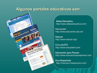 Algunos portales educativos son:

                   Aldea Educativa.
                   http://www.aldeaeducativa.com/

                   Educando:
                   http://www.educando.edu.do/

                   Educar:
                   http://www.educar.org/

                   EducateRD:
                   http://www.educaterd.com

                   Educación para Pensar
                   http://www.educacionparapensar.com

                   Eco-Hispaniola
                   http://marcano.freeservers.com/
 