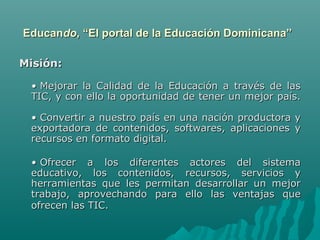 Educando, “El portal de la Educación Dominicana”

Misión: 

  • Mejorar la Calidad de la Educación a través de las
  TIC, y con ello la oportunidad de tener un mejor país.

  • Convertir a nuestro país en una nación productora   y
  exportadora de contenidos, softwares, aplicaciones    y
  recursos en formato digital.

  • Ofrecer a los diferentes actores del sistema
  educativo, los contenidos, recursos, servicios y
  herramientas que les permitan desarrollar un mejor
  trabajo, aprovechando para ello las ventajas que
  ofrecen las TIC.
 