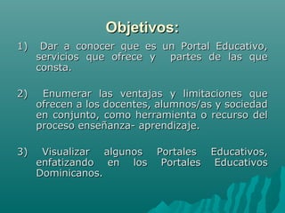 Objetivos:
1)    Dar a conocer que es un Portal Educativo,
     servicios que ofrece y partes de las que
     consta.

2)    Enumerar las ventajas y limitaciones que
     ofrecen a los docentes, alumnos/as y sociedad
     en conjunto, como herramienta o recurso del
     proceso enseñanza- aprendizaje.

3)    Visualizar algunos Portales Educativos,
     enfatizando en los Portales Educativos
     Dominicanos.
 