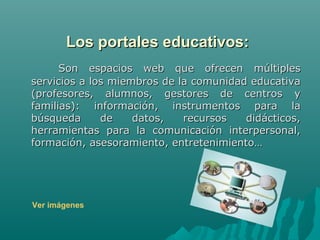 Los portales educativos:
      Son espacios web que ofrecen múltiples
servicios a los miembros de la comunidad educativa
(profesores, alumnos, gestores de centros y
familias): información, instrumentos para la
búsqueda      de    datos,   recursos   didácticos,
herramientas para la comunicación interpersonal,
formación, asesoramiento, entretenimiento…




Ver imágenes
 