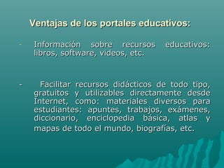 Ventajas de los portales educativos:

-   Información sobre recursos       educativos:
    libros, software, videos, etc.



-     Facilitar recursos didácticos de todo tipo,
    gratuitos y utilizables directamente desde
    Internet, como: materiales diversos para
    estudiantes: apuntes, trabajos, exámenes,
    diccionario, enciclopedia básica, atlas y
    mapas de todo el mundo, biografías, etc.
 