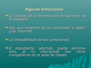 Algunas limitaciones:
   La calidad de la información no siempre es
    la deseable.

   Hay que disponer de un ordenador y saber
    usar Internet.

   La inestabilidad de las conexiones.

   El estudiante, además, puede sentirse
    solo, al no interactuar con otros
    compañeros en el aula de clases.
 