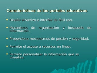 Características de los portales educativos

   Diseño atractivo e interfaz de fácil uso.

   Mecanismo de      organización    y   búsqueda   de
    información.

   Proporciona mecanismos de gestión y seguridad.

   Permite el acceso a recursos en línea.

   Permite personalizar la información que se
    visualiza.
 